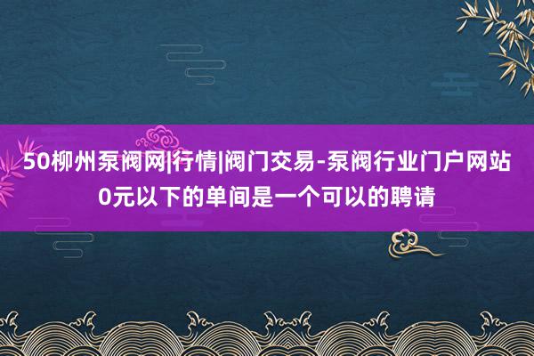 50柳州泵阀网|行情|阀门交易-泵阀行业门户网站0元以下的单间是一个可以的聘请