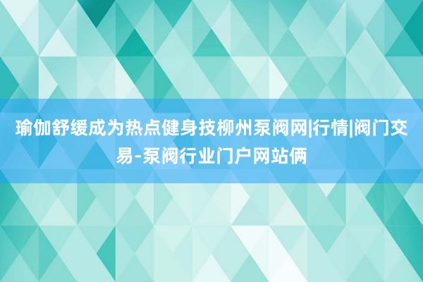 瑜伽舒缓成为热点健身技柳州泵阀网|行情|阀门交易-泵阀行业门户网站俩