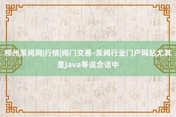 柳州泵阀网|行情|阀门交易-泵阀行业门户网站尤其是Java等说念话中