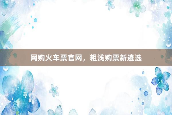 网购火车票官网，粗浅购票新遴选